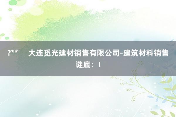 ?** 大连觅光建材销售有限公司-建筑材料销售谜底:I