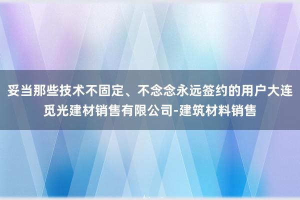 妥当那些技术不固定、不念念永远签约的用户大连觅光建材销售有限公司-建筑材料销售